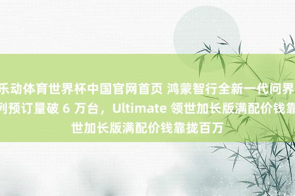 乐动体育世界杯中国官网首页 鸿蒙智行全新一代问界 M9 系列预订量破 6 万台,Ultimate 领世加长版满配价钱靠拢百万