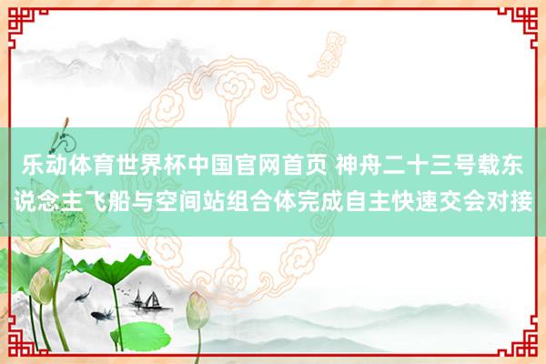 乐动体育世界杯中国官网首页 神舟二十三号载东说念主飞船与空间站组合体完成自主快速交会对接
