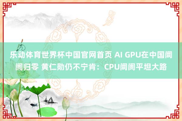 乐动体育世界杯中国官网首页 AI GPU在中国阛阓归零 黄仁勋仍不宁肯:CPU阛阓平坦大路