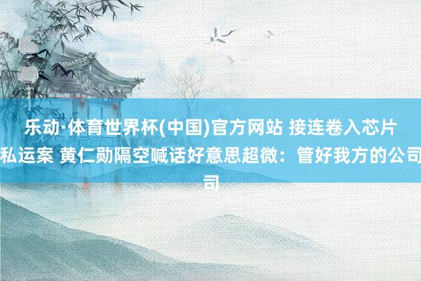 乐动·体育世界杯(中国)官方网站 接连卷入芯片私运案 黄仁勋隔空喊话好意思超微:管好我方的公司
