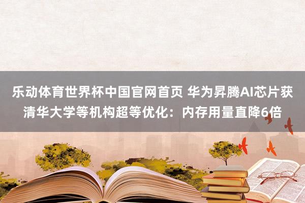 乐动体育世界杯中国官网首页 华为昇腾AI芯片获清华大学等机构超等优化:内存用量直降6倍