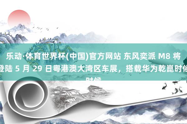 乐动·体育世界杯(中国)官方网站 东风奕派 M8 将登陆 5 月 29 日粤港澳大湾区车展,搭载华为乾崑时候