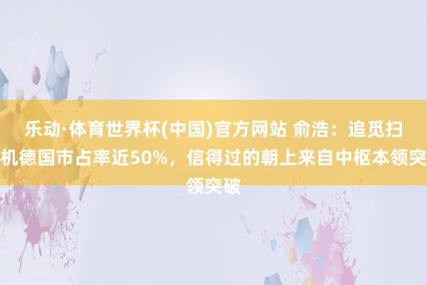 乐动·体育世界杯(中国)官方网站 俞浩:追觅扫地机德国市占率近50%,信得过的朝上来自中枢本领突破