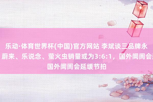 乐动·体育世界杯(中国)官方网站 李斌谈三品牌永久结构:蔚来、乐说念、萤火虫销量或为3:6:1,国外阛阓会延缓节拍