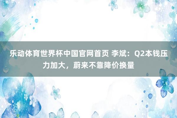 乐动体育世界杯中国官网首页 李斌:Q2本钱压力加大,蔚来不靠降价换量