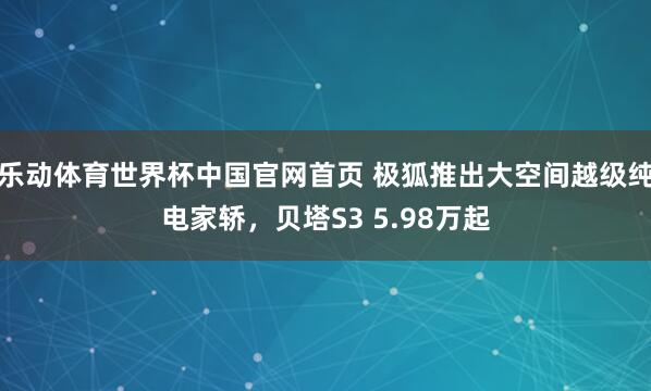 乐动体育世界杯中国官网首页 极狐推出大空间越级纯电家轿,贝塔S3 5.98万起