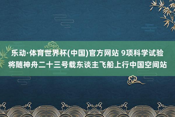 乐动·体育世界杯(中国)官方网站 9项科学试验将随神舟二十三号载东谈主飞船上行中国空间站