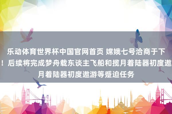 乐动体育世界杯中国官网首页 嫦娥七号洽商于下半年择机辐射!后续将完成梦舟载东谈主飞船和揽月着陆器初度遨游等蹙迫任务