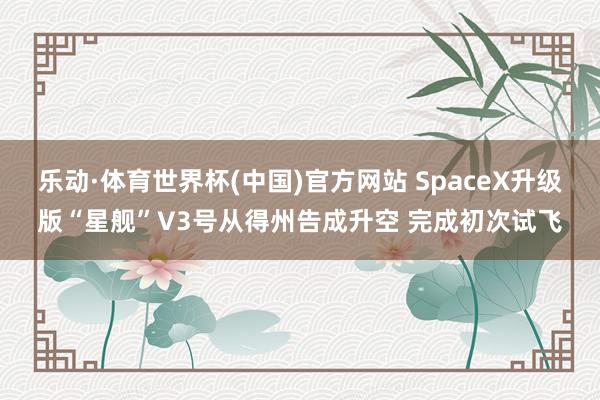 乐动·体育世界杯(中国)官方网站 SpaceX升级版“星舰”V3号从得州告成升空 完成初次试飞