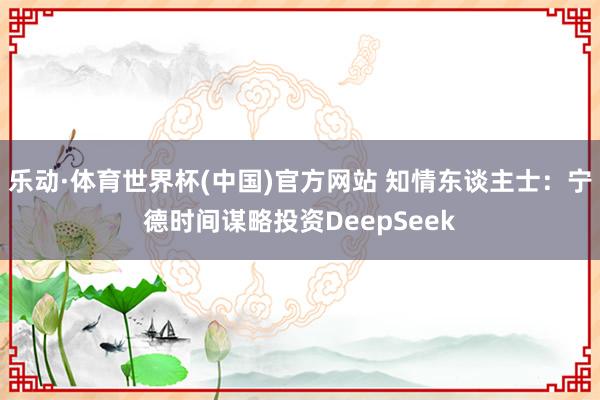 乐动·体育世界杯(中国)官方网站 知情东谈主士:宁德时间谋略投资DeepSeek