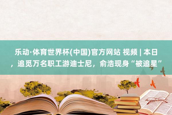 乐动·体育世界杯(中国)官方网站 视频 | 本日,追觅万名职工游迪士尼,俞浩现身“被追星”