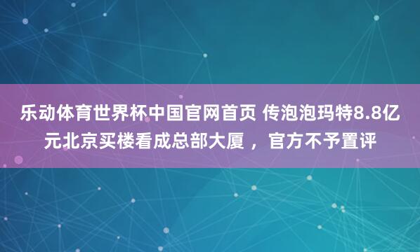 乐动体育世界杯中国官网首页 传泡泡玛特8.8亿元北京买楼看成总部大厦 ,官方不予置评
