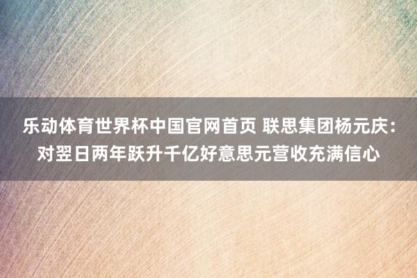 乐动体育世界杯中国官网首页 联思集团杨元庆:对翌日两年跃升千亿好意思元营收充满信心