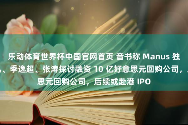 乐动体育世界杯中国官网首页 音书称 Manus 独创东说念主肖弘、季逸超、张涛探讨融资 10 亿好意思元回购公司,后续或赴港 IPO
