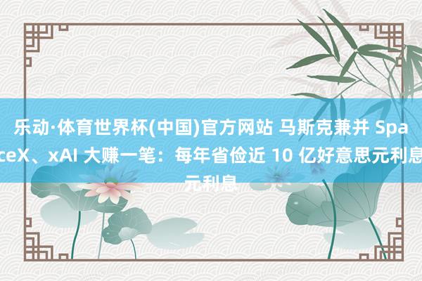 乐动·体育世界杯(中国)官方网站 马斯克兼并 SpaceX、xAI 大赚一笔:每年省俭近 10 亿好意思元利息