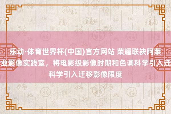 乐动·体育世界杯(中国)官方网站 荣耀联袂阿莱打造电影工业影像实践室,将电影级影像时期和色调科学引入迁移影像限度