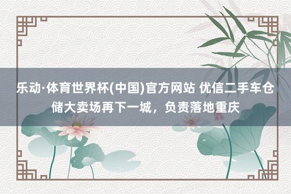 乐动·体育世界杯(中国)官方网站 优信二手车仓储大卖场再下一城,负责落地重庆