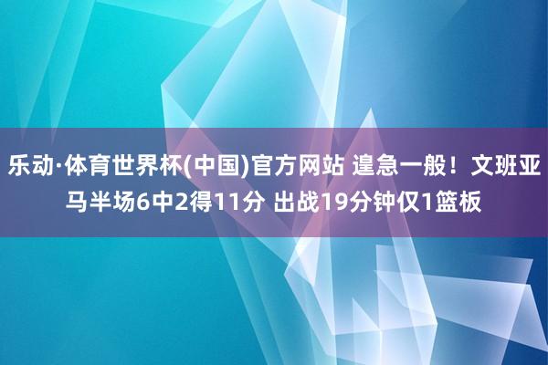 乐动·体育世界杯(中国)官方网站 遑急一般!文班亚马半场6中2得11分 出战19分钟仅1篮板