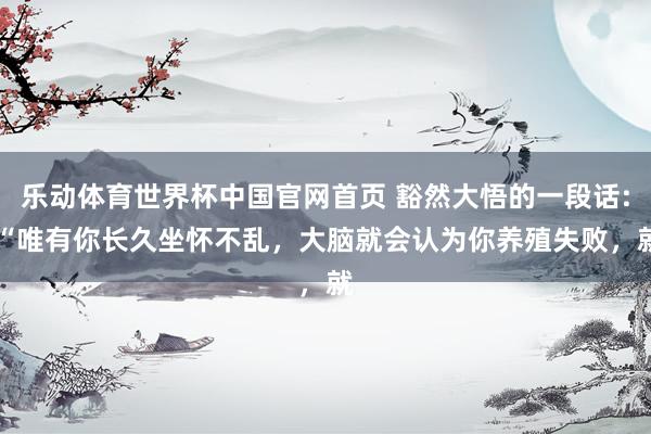 乐动体育世界杯中国官网首页 豁然大悟的一段话: “唯有你长久坐怀不乱,大脑就会认为你养殖失败,就
