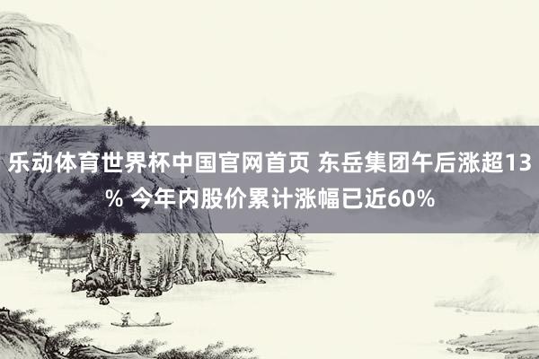 乐动体育世界杯中国官网首页 东岳集团午后涨超13% 今年内股价累计涨幅已近60%