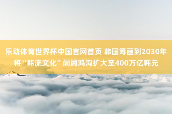 乐动体育世界杯中国官网首页 韩国筹画到2030年将“韩流文化”阛阓鸿沟扩大至400万亿韩元