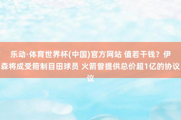 乐动·体育世界杯(中国)官方网站 值若干钱?伊森将成受箝制目田球员 火箭曾提供总价超1亿的协议