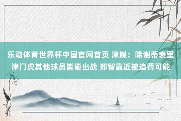 乐动体育世界杯中国官网首页 津媒：除谢蒂表里津门虎其他球员皆能出战 郑智靠近被追罚可能