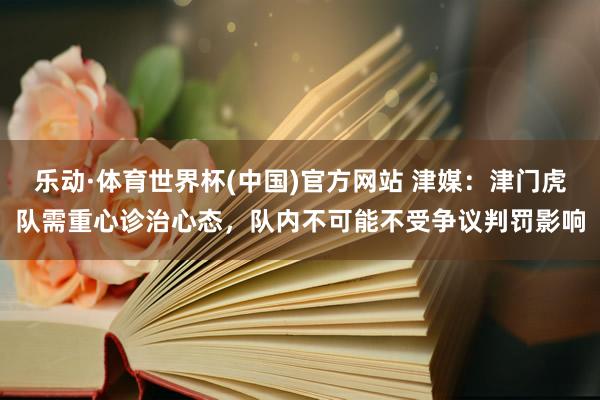 乐动·体育世界杯(中国)官方网站 津媒:津门虎队需重心诊治心态,队内不可能不受争议判罚影响