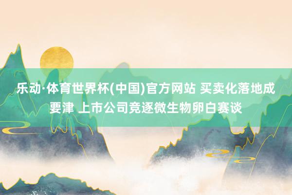 乐动·体育世界杯(中国)官方网站 买卖化落地成要津 上市公司竞逐微生物卵白赛谈