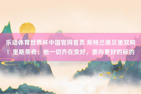乐动体育世界杯中国官网首页 斯特兰德贝里双响！里斯蒂奇：他一切齐在变好，要向更好的标的