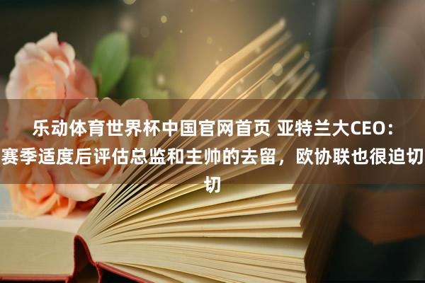 乐动体育世界杯中国官网首页 亚特兰大CEO:赛季适度后评估总监和主帅的去留,欧协联也很迫切