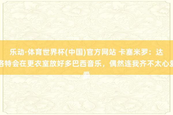 乐动·体育世界杯(中国)官方网站 卡塞米罗:达洛特会在更衣室放好多巴西音乐,偶然连我齐不太心爱