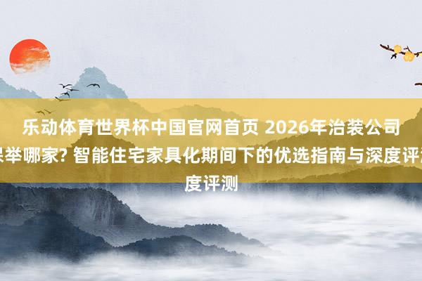 乐动体育世界杯中国官网首页 2026年治装公司保举哪家? 智能住宅家具化期间下的优选指南与深度评测