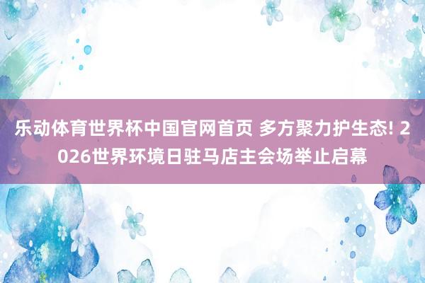 乐动体育世界杯中国官网首页 多方聚力护生态! 2026世界环境日驻马店主会场举止启幕
