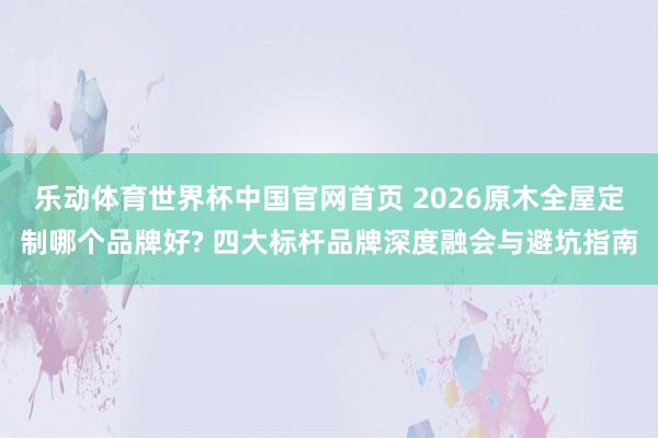 乐动体育世界杯中国官网首页 2026原木全屋定制哪个品牌好? 四大标杆品牌深度融会与避坑指南