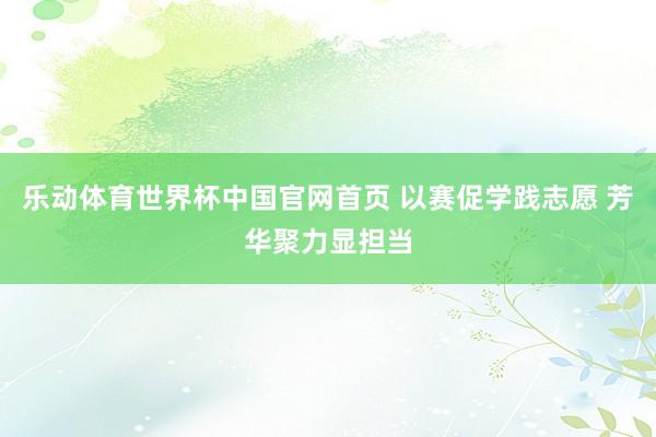 乐动体育世界杯中国官网首页 以赛促学践志愿 芳华聚力显担当