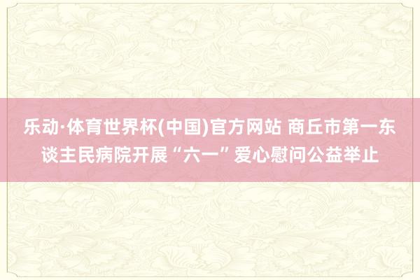 乐动·体育世界杯(中国)官方网站 商丘市第一东谈主民病院开展“六一”爱心慰问公益举止