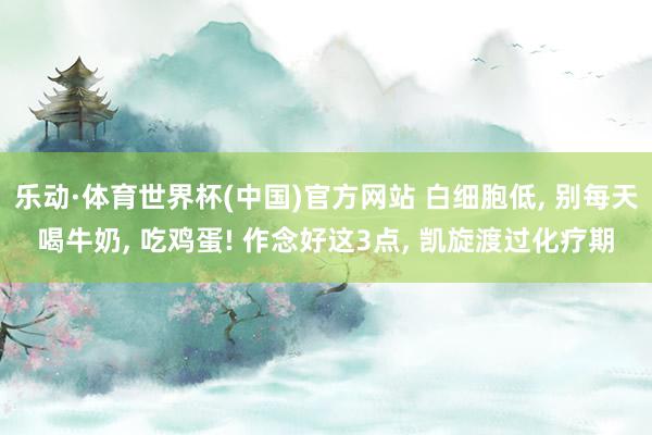 乐动·体育世界杯(中国)官方网站 白细胞低, 别每天喝牛奶, 吃鸡蛋! 作念好这3点, 凯旋渡过化疗期