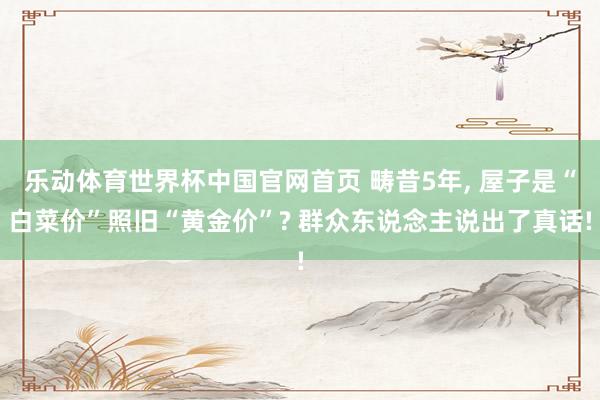 乐动体育世界杯中国官网首页 畴昔5年, 屋子是“白菜价”照旧“黄金价”? 群众东说念主说出了真话!