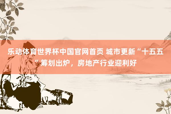 乐动体育世界杯中国官网首页 城市更新“十五五”筹划出炉,房地产行业迎利好