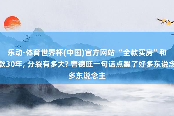乐动·体育世界杯(中国)官方网站 “全款买房”和贷款30年, 分裂有多大? 曹德旺一句话点醒了好多东说念主
