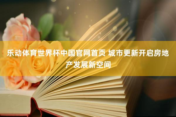 乐动体育世界杯中国官网首页 城市更新开启房地产发展新空间