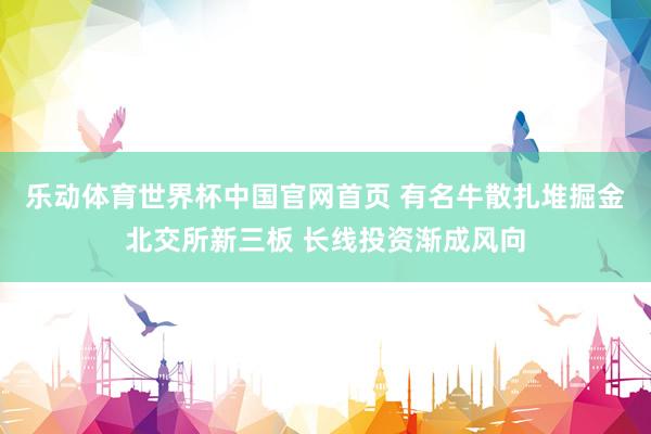 乐动体育世界杯中国官网首页 有名牛散扎堆掘金北交所新三板 长线投资渐成风向