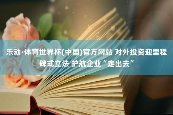 乐动·体育世界杯(中国)官方网站 对外投资迎里程碑式立法 护航企业“走出去”