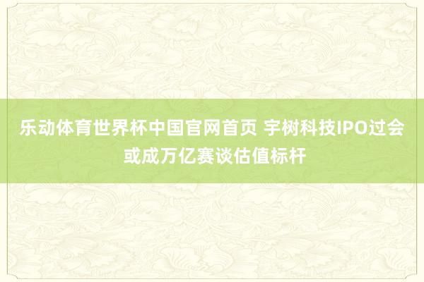 乐动体育世界杯中国官网首页 宇树科技IPO过会 或成万亿赛谈估值标杆