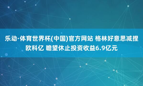 乐动·体育世界杯(中国)官方网站 格林好意思减捏欧科亿 瞻望休止投资收益6.9亿元