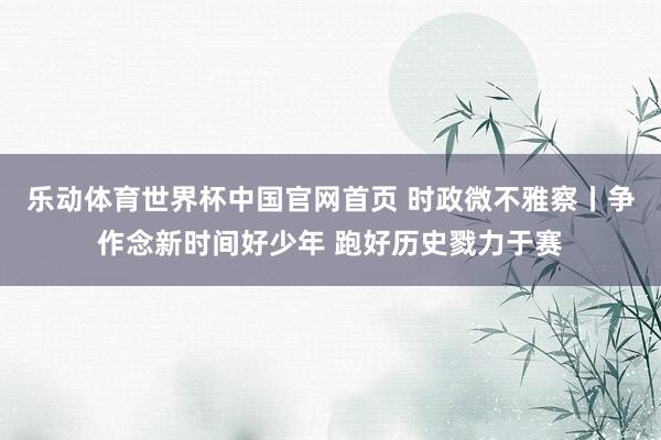 乐动体育世界杯中国官网首页 时政微不雅察丨争作念新时间好少年 跑好历史戮力于赛
