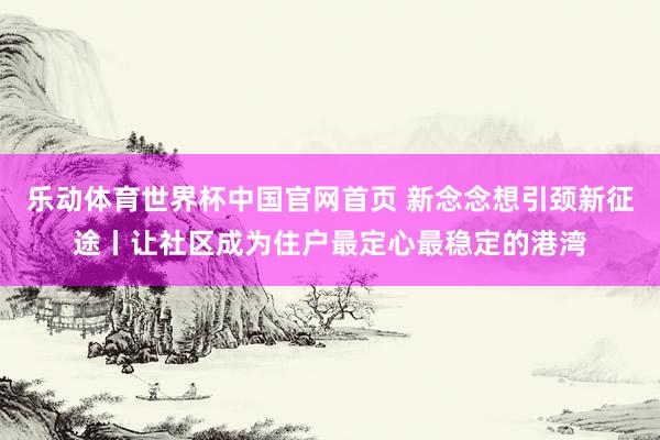 乐动体育世界杯中国官网首页 新念念想引颈新征途丨让社区成为住户最定心最稳定的港湾