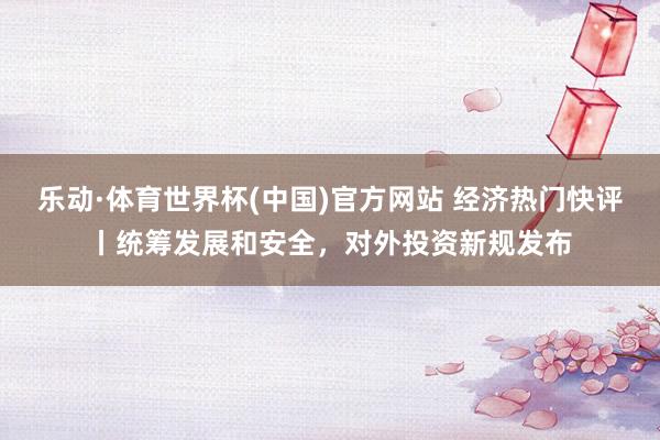 乐动·体育世界杯(中国)官方网站 经济热门快评丨统筹发展和安全,对外投资新规发布