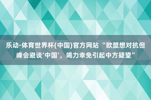 乐动·体育世界杯(中国)官方网站 “欧盟想对抗但峰会避谈‘中国’,竭力幸免引起中方疑望”